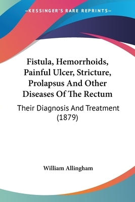Fistula, Hemorrhoids, Painful Ulcer, Stricture, Prolapsus And Other Diseases Of The Rectum: Their Diagnosis And Treatment (1879) by Allingham, William