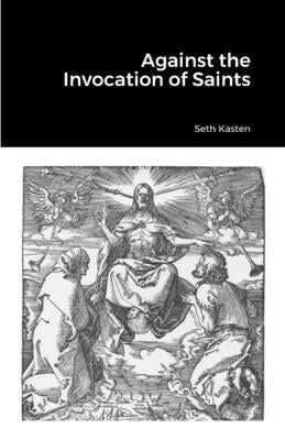 Against the Invocation of Saints: An Apology for the Protestant Doctrine of Prayer over and against the Doctrine of the Eastern Orthodox Church by Kasten, Seth