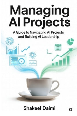 Managing AI Projects: A Guide to Navigating AI Projects and Building AI Leadership by Shakeel Daimi