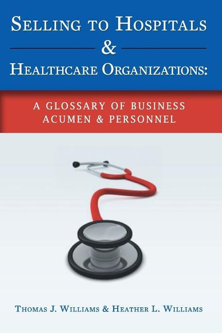 Selling to Hospitals & Healthcare Organizations: A Glossary of Business Acumen & Personnel by Williams, Heather L.