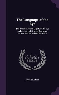 The Language of the Eye: The Importance and Dignity of the Eye As Indicative of General Character, Female Beauty, and Manly Genius by Turnley, Joseph