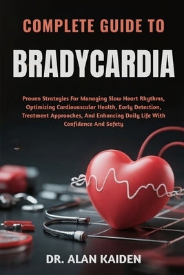 Complete Guide to Bradycardia: Proven Strategies For Managing Slow Heart Rhythms, Optimizing Cardiovascular Health, Early Detection, Treatment Approac by Kaiden, Alan