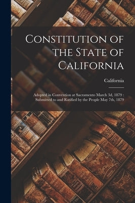Constitution of the State of California: Adopted in Convention at Sacramento March 3d, 1879: Submitted to and Ratified by the People May 7th, 1879 by California