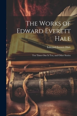 The Works of Edward Everett Hale: Ten Times One Is Ten, and Other Stories by Hale, Edward Everett