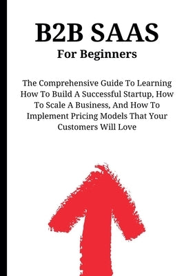B2B SaaS For Beginners: The Comprehensive Guide To Learning How To Build A Successful Startup, How To Scale A Business, And How To Implement P by Montoya, Kid