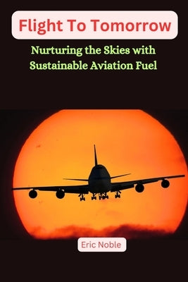 Flights To Tomorrow: Nurturing the Skies with Sustainable Aviation Fuel by Noble, Eric