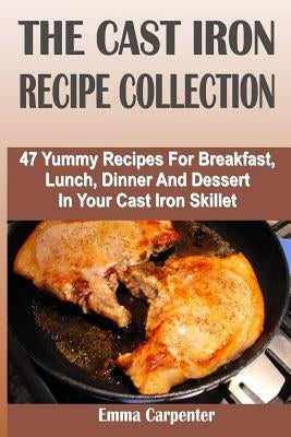 The Cast Iron Recipe Collection: 47 Yummy Recipes For Breakfast, Lunch, Dinner And Dessert In Your Cast Iron Skillet by Carpenter, Emma