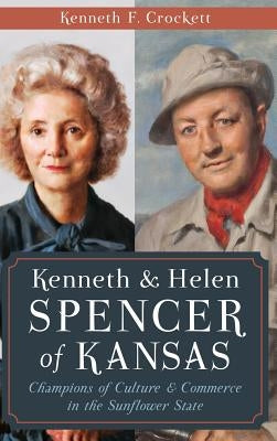 Kenneth & Helen Spencer of Kansas: Champions of Culture & Commerce in the Sunflower State by Crockett, Kenneth F.