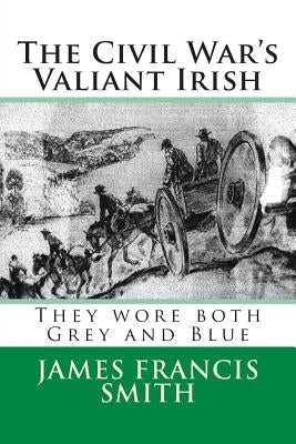 The Civil War's Valiant Irish: They wore both Grey and Blue by Smith, James Francis