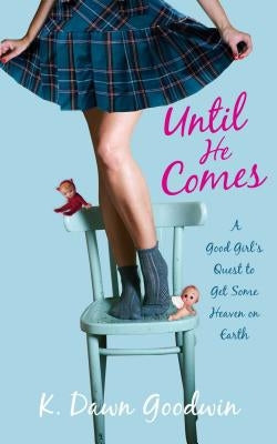 Until He Comes: A Good Girl's Quest to Get Some Heaven on Earth by Goodwin, K. Dawn