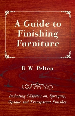 A Guide to Finishing Furniture - Including Chapters On, Spraying, Opaque and Transparent Finishes by Pelton, B. W.