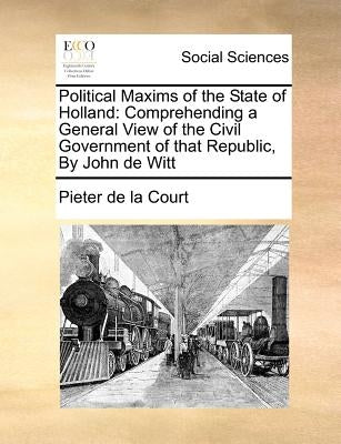 Political Maxims of the State of Holland: Comprehending a General View of the Civil Government of that Republic, By John de Witt by Court, Pieter De La