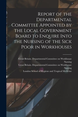 Report of the Departmental Committee Appointed by the Local Government Board to Enquire Into the Nursing of the Sick Poor in Workhouses by Great Britain Departmental Committee