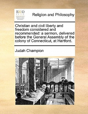 Christian and Civil Liberty and Freedom Considered and Recommended: A Sermon, Delivered Before the General Assembly of the Colony of Connecticut, at H by Champion, Judah