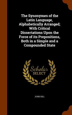 The Synonymes of the Latin Language, Alphabetically Arranged; With Critical Dissertations Upon the Force of its Prepositions, Both in a Simple and a C by Hill, John