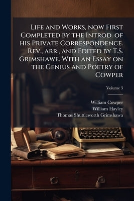Life and Works, now First Completed by the Introd. of his Private Correspondence. Rev., arr., and Edited by T.S. Grimshawe. With an Essay on the Geniu by Cowper, William