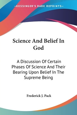 Science And Belief In God: A Discussion Of Certain Phases Of Science And Their Bearing Upon Belief In The Supreme Being by Pack, Frederick J.
