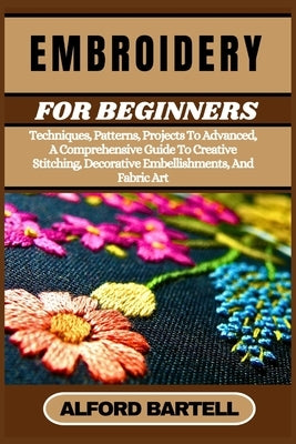 Embroidery for Beginners: Techniques, Patterns, Projects To Advanced, A Comprehensive Guide To Creative Stitching, Decorative Embellishments, An by Bartell, Alford