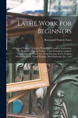 Lathe Work for Beginners: A Practical Treatise On Lathe Work With Complete Instructions for Properly Using the Various Tools, Including Complete Direc by Yates, Raymond Francis