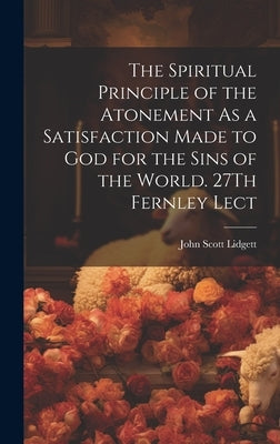The Spiritual Principle of the Atonement As a Satisfaction Made to God for the Sins of the World. 27Th Fernley Lect by Lidgett, John Scott