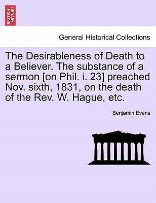 The Desirableness of Death to a Believer. the Substance of a Sermon [on Phil. I. 23] Preached Nov. Sixth, 1831, on the Death of the Rev. W. Hague, Etc by Evans, Benjamin