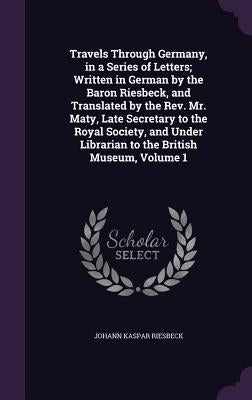 Travels Through Germany, in a Series of Letters; Written in German by the Baron Riesbeck, and Translated by the Rev. Mr. Maty, Late Secretary to the R by Riesbeck, Johann Kaspar