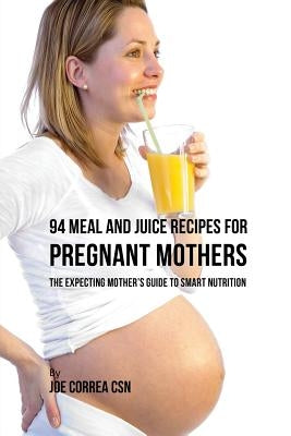 94 Meal and Juice Recipes for Pregnant Mothers: The Expecting Mother's Guide to Smart Nutrition by Correa, Joe