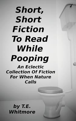 Short, Short Fiction To Read While Pooping: An Eclectic Collection Of Fiction For When Nature Calls by Whitmore, T. E.
