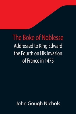 The Boke of Noblesse; Addressed to King Edward the Fourth on His Invasion of France in 1475 by Gough Nichols, John
