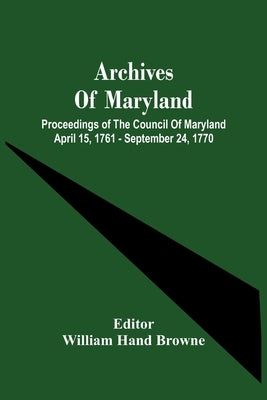 Archives Of Maryland; Proceedings Of The Council Of Maryland April 15, 1761 - September 24, 1770 by Hand Browne, William