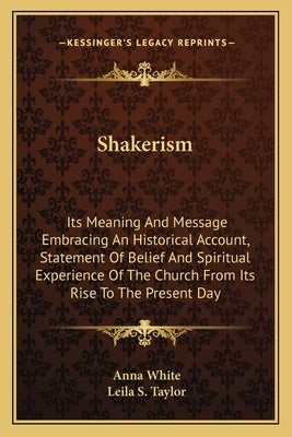 Shakerism: Its Meaning And Message Embracing An Historical Account, Statement Of Belief And Spiritual Experience Of The Church Fr by White, Anna