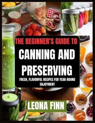 The Beginner's Guide to Canning and Preserving: Fresh, Flavorful Recipes for Year-Round Enjoyment by Finn, Leona