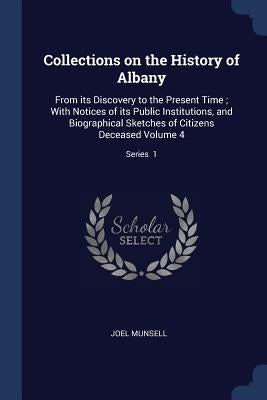 Collections on the History of Albany: From its Discovery to the Present Time; With Notices of its Public Institutions, and Biographical Sketches of Ci by Munsell, Joel