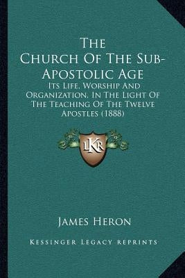 The Church Of The Sub-Apostolic Age: Its Life, Worship And Organization, In The Light Of The Teaching Of The Twelve Apostles (1888) by Heron, James