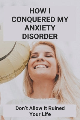 How I Conquered My Anxiety Disorder: Don't Allow It Ruined Your Life: Struggle With Anxiety Disorder by Armas, Tristan