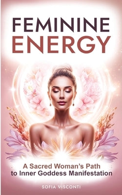 Feminine Energy: A Sacred Woman's Path To Inner Goddess Manifestation by Visconti, Sofia