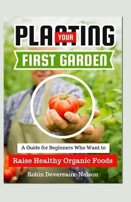 Planting Your First Garden: A Guide For Beginners Who Want To Raise Healthy Organic Foods by Devereaux-Nelson, Robin