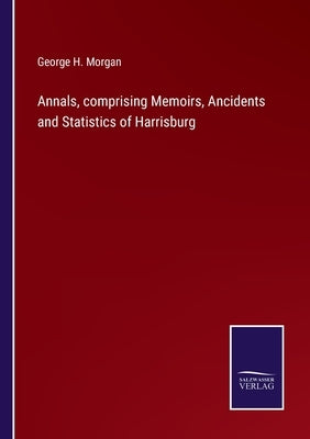 Annals, comprising Memoirs, Ancidents and Statistics of Harrisburg by Morgan, George H.