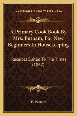 A Primary Cook Book by Mrs. Putnam, for New Beginners in Housekeeping: Receipts Suited to the Times (1862) by Putnam, E.