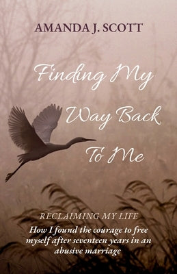 Finding My Way Back To Me: How I found the courage to free myself after seventeen years in an abusive marriage by Scott, Amanda J.