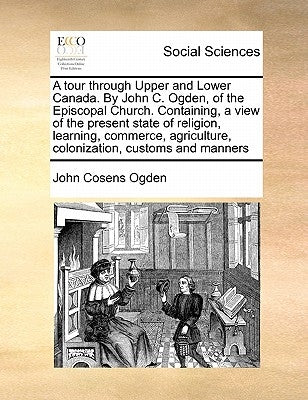 A Tour Through Upper and Lower Canada. by John C. Ogden, of the Episcopal Church. Containing, a View of the Present State of Religion, Learning, Comme by Ogden, John Cosens