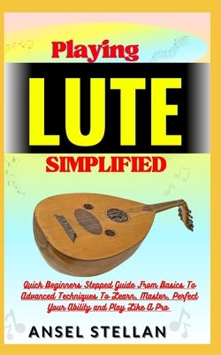 Playing LUTE Simplified: Quick Beginners Stepped Guide From Basics To Advanced Techniques To Learn, Master, Perfect Your Ability and Play Like by Stellan, Ansel