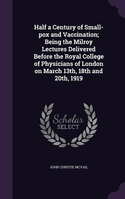 Half a Century of Small-pox and Vaccination; Being the Milroy Lectures Delivered Before the Royal College of Physicians of London on March 13th, 18th by McVail, John Christie