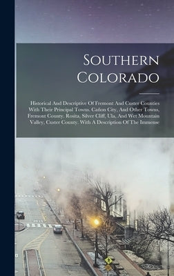 Southern Colorado: Historical And Descriptive Of Fremont And Custer Counties With Their Principal Towns. Cañon City, And Other Towns, Fre by Anonymous