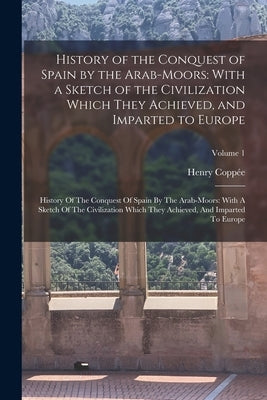 History of the Conquest of Spain by the Arab-Moors: With a Sketch of the Civilization Which They Achieved, and Imparted to Europe: History Of The Conq by Coppée, Henry