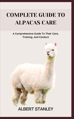Complete Guide to Alpacas Care: A Comprehensive Guide To Their Care, Training, And Conduct by Stanley, Albert