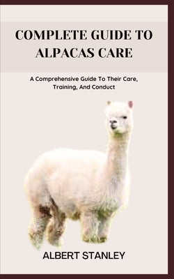 Complete Guide to Alpacas Care: A Comprehensive Guide To Their Care, Training, And Conduct by Stanley, Albert