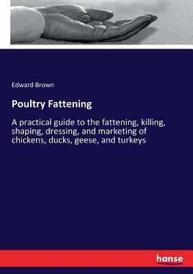 Poultry Fattening: A practical guide to the fattening, killing, shaping, dressing, and marketing of chickens, ducks, geese, and turkeys by Brown, Edward