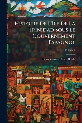 Histoire De L'Ã(R)le De La Trinidad Sous Le Gouvernement Espagnol by Borde, Pierre-Gustave-Louis