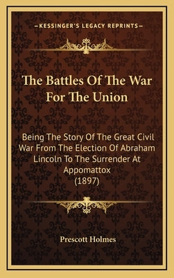 The Battles Of The War For The Union: Being The Story Of The Great Civil War From The Election Of Abraham Lincoln To The Surrender At Appomattox (1897 by Holmes, Prescott